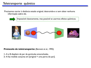 Precisamos recriar à distância estado original, destruindo-o e sem obter nenhuma
informação sobre ele.
Impossível classicamente, mas possível se usarmos efeitos quânticos.
Protocolo de teletransporte: (Bennett et al., 1993)
1- A e B dispõem de par de partículas emaranhadas.
2- A faz medida conjunta em [original + uma perna do par].
Teletransporte quântico
 