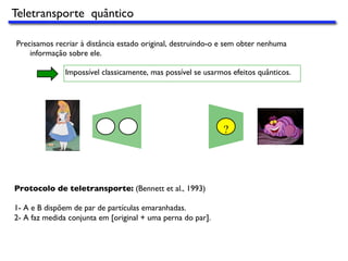 Precisamos recriar à distância estado original, destruindo-o e sem obter nenhuma
informação sobre ele.
Impossível classicamente, mas possível se usarmos efeitos quânticos.
?
Protocolo de teletransporte: (Bennett et al., 1993)
1- A e B dispõem de par de partículas emaranhadas.
2- A faz medida conjunta em [original + uma perna do par].
Teletransporte quântico
 