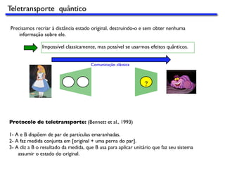Precisamos recriar à distância estado original, destruindo-o e sem obter nenhuma
informação sobre ele.
Impossível classicamente, mas possível se usarmos efeitos quânticos.
?
Protocolo de teletransporte: (Bennett et al., 1993)
1- A e B dispõem de par de partículas emaranhadas.
2- A faz medida conjunta em [original + uma perna do par].
3- A diz a B o resultado da medida, que B usa para aplicar unitário que faz seu sistema
assumir o estado do original.
Comunicação clássica
Teletransporte quântico
 
