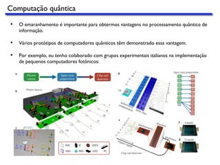 •  O emaranhamento é importante para obtermos vantagens no processamento quântico de
informação.
•  Vários protótipos de computadores quânticos têm demonstrado essa vantagem.
•  Por exemplo, eu tenho colaborado com grupos experimentais italianos na implementação
de pequenos computadores fotônicos:
Computação quântica
 