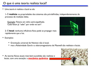 O que é uma teoria realista local?
•  Uma teoria é realista e local se ela:
1- É realista: as propriedades dos sistemas são pré-deﬁnidas, independentemente do
processo de medição delas.
Exemplo: Fótons em vidro semi-espelhado.
Cada fóton já “sabe’’ por onde vai sair?
•  Exemplos:
•  Gravitação universal de Newton não é local;
•  mas a Relatividade Geral e o eletromagnetismo de Maxwell são realistas e locais.
•  As teorias físicas atuais mais bem-sucedidas são realistas e
locais, com uma exceção: a mecânica quântica
2- É local: nenhuma inﬂuência física pode se propagar mais
rapidamente que a luz.
 