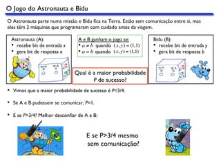 O Jogo do Astronauta e Bidu
Astronauta (A):
•  recebe bit de entrada x
•  gera bit de resposta a
Bidu (B):
•  recebe bit de entrada y
•  gera bit de resposta b
Qual é a maior probabilidade
P de sucesso?
•  Vimos que a maior probabilidade de sucesso é P=3/4.
•  Se A e B pudessem se comunicar, P=1.
•  E se P>3/4? Melhor desconﬁar de A e B:
E se P>3/4 mesmo
sem comunicação?
O Astronauta parte numa missão e Bidu ﬁca na Terra. Estão sem comunicação entre si, mas
eles têm 2 máquinas que programaram com cuidado antes da viagem.
A e B ganham o jogo se:
•  quando
•  quando
a ≠ b (x, y) = (1,1)
a = b (x, y) ≠ (1,1)
 
