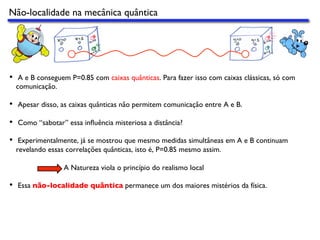 Não-localidade na mecânica quântica
•  A e B conseguem P=0.85 com caixas quânticas. Para fazer isso com caixas clássicas, só com
comunicação.
•  Apesar disso, as caixas quânticas não permitem comunicação entre A e B.
•  Como “sabotar” essa inﬂuência misteriosa a distância?
•  Experimentalmente, já se mostrou que mesmo medidas simultâneas em A e B continuam
revelando essas correlações quânticas, isto é, P=0.85 mesmo assim.
A Natureza viola o princípio do realismo local
•  Essa não-localidade quântica permanece um dos maiores mistérios da física.
 