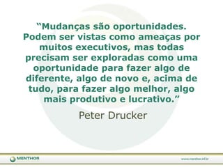 “Mudanças são oportunidades. Podem ser vistas como ameaças por muitos executivos, mas todas precisam ser exploradas como uma oportunidade para fazer algo de diferente, algo de novo e, acima de tudo, para fazer algo melhor, algo mais produtivo e lucrativo.” Peter Drucker