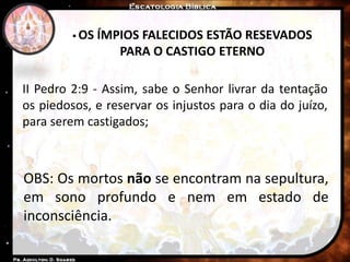 II Pedro 2:9 - Assim, sabe o Senhor livrar da tentação
os piedosos, e reservar os injustos para o dia do juízo,
para serem castigados;
 OS ÍMPIOS FALECIDOS ESTÃO RESEVADOS
PARA O CASTIGO ETERNO
OBS: Os mortos não se encontram na sepultura,
em sono profundo e nem em estado de
inconsciência.
 
