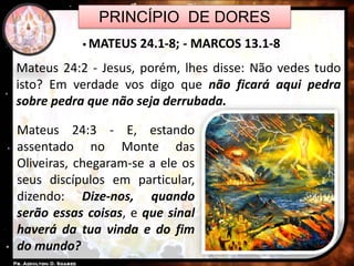 PRINCÍPIO DE DORES
 MATEUS 24.1-8; - MARCOS 13.1-8
Mateus 24:3 - E, estando
assentado no Monte das
Oliveiras, chegaram-se a ele os
seus discípulos em particular,
dizendo: Dize-nos, quando
serão essas coisas, e que sinal
haverá da tua vinda e do fim
do mundo?
Mateus 24:2 - Jesus, porém, lhes disse: Não vedes tudo
isto? Em verdade vos digo que não ficará aqui pedra
sobre pedra que não seja derrubada.
 