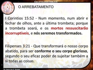 O ARREBATAMENTO
I Corintios 15:52 - Num momento, num abrir e
fechar de olhos, ante a última trombeta; porque
a trombeta soará, e os mortos ressuscitarão
incorruptíveis, e nós seremos transformados.
Filipenses 3:21 - Que transformará o nosso corpo
abatido, para ser conforme o seu corpo glorioso,
segundo o seu eficaz poder de sujeitar também a
si todas as coisas.
 