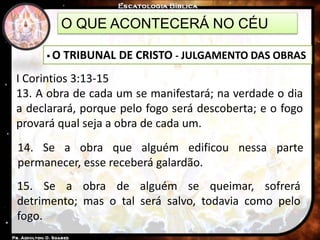O QUE ACONTECERÁ NO CÉU
 O TRIBUNAL DE CRISTO - JULGAMENTO DAS OBRAS
I Corintios 3:13-15
13. A obra de cada um se manifestará; na verdade o dia
a declarará, porque pelo fogo será descoberta; e o fogo
provará qual seja a obra de cada um.
14. Se a obra que alguém edificou nessa parte
permanecer, esse receberá galardão.
15. Se a obra de alguém se queimar, sofrerá
detrimento; mas o tal será salvo, todavia como pelo
fogo.
 