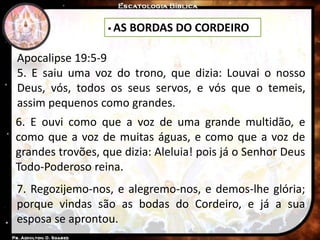  AS BORDAS DO CORDEIRO
Apocalipse 19:5-9
5. E saiu uma voz do trono, que dizia: Louvai o nosso
Deus, vós, todos os seus servos, e vós que o temeis,
assim pequenos como grandes.
6. E ouvi como que a voz de uma grande multidão, e
como que a voz de muitas águas, e como que a voz de
grandes trovões, que dizia: Aleluia! pois já o Senhor Deus
Todo-Poderoso reina.
7. Regozijemo-nos, e alegremo-nos, e demos-lhe glória;
porque vindas são as bodas do Cordeiro, e já a sua
esposa se aprontou.
 