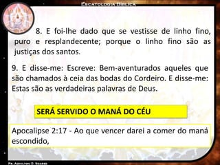 8. E foi-lhe dado que se vestisse de linho fino,
puro e resplandecente; porque o linho fino são as
justiças dos santos.
9. E disse-me: Escreve: Bem-aventurados aqueles que
são chamados à ceia das bodas do Cordeiro. E disse-me:
Estas são as verdadeiras palavras de Deus.
SERÁ SERVIDO O MANÁ DO CÉU
Apocalipse 2:17 - Ao que vencer darei a comer do maná
escondido,
 