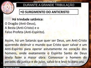 DURANTE A GRANDE TRIBULAÇÃO
O SURGIMENTO DO ANTICRISTO
Há trindade satânica:
O Dragão (Anti-Deus),
A Besta (Anti-Cristo) e o
Falso Profeta (Anti-Espírito).
Assim, há um Satanás que quer ser Deus, um Anti-Cristo
querendo destruir o mundo que Cristo quer salvar e um
Anti-Espírito para operar astutamente no coração dos
homens, onde exatamente o Espírito Santo de Deus
anela fazer a maior obra: Convencer o homem do
pecado, da justiça e do juízo, salvá-lo e levá-lo para céu.
 