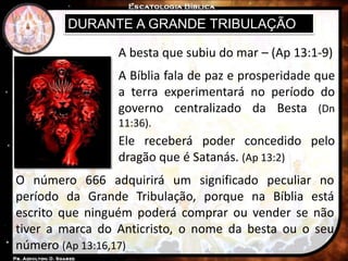 DURANTE A GRANDE TRIBULAÇÃO
A Bíblia fala de paz e prosperidade que
a terra experimentará no período do
governo centralizado da Besta (Dn
11:36).
A besta que subiu do mar – (Ap 13:1-9)
Ele receberá poder concedido pelo
dragão que é Satanás. (Ap 13:2)
O número 666 adquirirá um significado peculiar no
período da Grande Tribulação, porque na Bíblia está
escrito que ninguém poderá comprar ou vender se não
tiver a marca do Anticristo, o nome da besta ou o seu
número (Ap 13:16,17)
 