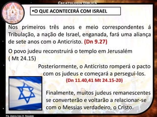 O QUE ACONTECERÁ COM ISRAEL
Nos primeiros três anos e meio correspondentes á
Tribulação, a nação de Israel, enganada, fará uma aliança
de sete anos com o Anticristo. (Dn 9.27)
Posteriormente, o Anticristo romperá o pacto
com os judeus e começará a persegui-los.
(Dn 11.40,41 Mt 24.15-20)
Finalmente, muitos judeus remanescentes
se converterão e voltarão a relacionar-se
com o Messias verdadeiro, o Cristo.
O povo judeu reconstruirá o templo em Jerusalém
( Mt 24.15)
 