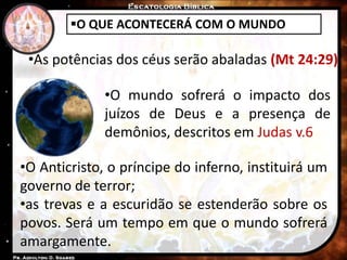 O QUE ACONTECERÁ COM O MUNDO
•As potências dos céus serão abaladas (Mt 24:29)
•O mundo sofrerá o impacto dos
juízos de Deus e a presença de
demônios, descritos em Judas v.6
•O Anticristo, o príncipe do inferno, instituirá um
governo de terror;
•as trevas e a escuridão se estenderão sobre os
povos. Será um tempo em que o mundo sofrerá
amargamente.
 