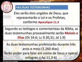 AS DUAS TESTEMUNHAS
Eles serão dois ungidos de Deus, que
representarão a Lei e os Profetas,
conforme Apocalipse 11.3
Segundo os teólogos e comentaristas da Bíblia, as
duas testemunhas provavelmente serão Moisés e
Elias (Dt 34.6; Lc 9.30,31; Jd 1.9)
As duas testemunhas profetizarão durante três
anos e meio (1.260 dias).
Terão poder para falar em nome de Deus e operar
milagres. ( Ap 11.3-6)
 
