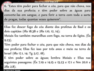6. “Estes têm poder para fechar o céu, para que não chova, nos
dias da sua profecia; e têm poder sobre as águas para
converte-las em sangue, e para ferir a terra com toda a sorte
de pragas, todas quantas vezes quiserem”.
Elias fez descer fogo do céu diante dos profetas de Baal e os
dois capitães (1Rs 18.38 e 2Rs 1.10, 12, 14);
Moisés fez também maravilhas com fogo, na terra do Egito. (Êx
9.23).
Têm poder para fechar o céu, para que não chova, nos dias da
sua profecia; Elias fez isso por três anos e meio na terra de
Israel (1Rs 17.1, 14; Tg 5.17, 18).
E têm poder sobre as águas; lembra Moisés e Elias nas
seguintes passagens: (Êx 7.19 e 14.15 e 15.23 e 17.1 e Nm 20.11 e
2Rs 2.8).
 