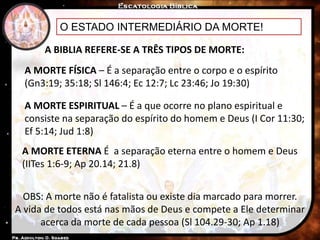 O ESTADO INTERMEDIÁRIO DA MORTE!
A BIBLIA REFERE-SE A TRÊS TIPOS DE MORTE:
A MORTE FÍSICA – É a separação entre o corpo e o espírito
(Gn3:19; 35:18; Sl 146:4; Ec 12:7; Lc 23:46; Jo 19:30)
A MORTE ESPIRITUAL – É a que ocorre no plano espiritual e
consiste na separação do espírito do homem e Deus (I Cor 11:30;
Ef 5:14; Jud 1:8)
A MORTE ETERNA É a separação eterna entre o homem e Deus
(IITes 1:6-9; Ap 20.14; 21.8)
OBS: A morte não é fatalista ou existe dia marcado para morrer.
A vida de todos está nas mãos de Deus e compete a Ele determinar
acerca da morte de cada pessoa (Sl 104.29-30; Ap 1.18)
 