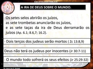 A IRA DE DEUS SOBRE O MUNDO.
- Dois terços dos judeus serão mortos ( Zc 13:8,9)
- O mundo todo sofrerá os seus efeitos (Jr 25:29-32)
Deus não terá os judeus por inocentes (Jr 30:7-11)
Os setes selos abrirão os juízos,
as sete trombetas anunciarão os juízos,
e as sete taças da ira de Deus derramarão os
juízos (Ap. 6.1; 8.6,7; 16.2).
 