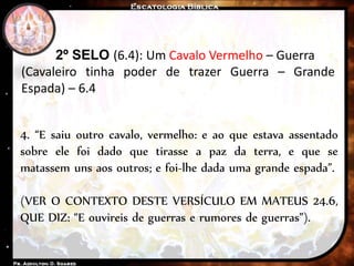 2º SELO (6.4): Um Cavalo Vermelho – Guerra
(Cavaleiro tinha poder de trazer Guerra – Grande
Espada) – 6.4
4. “E saiu outro cavalo, vermelho: e ao que estava assentado
sobre ele foi dado que tirasse a paz da terra, e que se
matassem uns aos outros; e foi-lhe dada uma grande espada”.
(VER O CONTEXTO DESTE VERSÍCULO EM MATEUS 24.6,
QUE DIZ: “E ouvireis de guerras e rumores de guerras”).
 