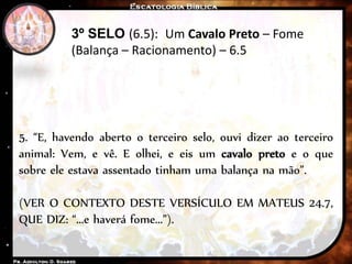 3º SELO (6.5): Um Cavalo Preto – Fome
(Balança – Racionamento) – 6.5
5. “E, havendo aberto o terceiro selo, ouvi dizer ao terceiro
animal: Vem, e vê. E olhei, e eis um cavalo preto e o que
sobre ele estava assentado tinham uma balança na mão”.
(VER O CONTEXTO DESTE VERSÍCULO EM MATEUS 24.7,
QUE DIZ: “...e haverá fome...”).
 