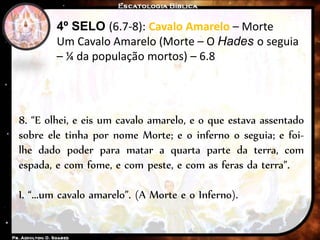 4º SELO (6.7-8): Cavalo Amarelo – Morte
Um Cavalo Amarelo (Morte – O Hades o seguia
– ¼ da população mortos) – 6.8
8. “E olhei, e eis um cavalo amarelo, e o que estava assentado
sobre ele tinha por nome Morte; e o inferno o seguia; e foi-
lhe dado poder para matar a quarta parte da terra, com
espada, e com fome, e com peste, e com as feras da terra”.
I. “...um cavalo amarelo”. (A Morte e o Inferno).
 