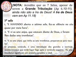 (NOTA: Acredito que os 7 Selos, apesar de
serem a Grande Tribulação (Ap 6.10-11),
ainda não são a Ira de Deus! A Ira de Deus
vem em Ap 11.18)
7º selo
1. “E HAVENDO aberto o sétimo selo, fez-se silêncio no céu
quase por meia hora”.
2. “E vi os sete anjos, que estavam diante de Deus, e foram-
lhes dadas sete trombetas”.
6. “E os sete anjos, que tinha as sete trombetas, preparam-se para toca-
las”.
O presente versículo, é uma introdução dos grandes e terríveis
acontecimentos que terão lugar logo após o versículo seguinte. “As sete
trombetas significam um anúncio completo e total.
 