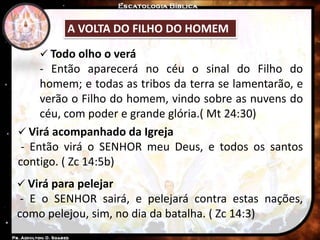 A VOLTA DO FILHO DO HOMEM
 Virá acompanhado da Igreja
- Então virá o SENHOR meu Deus, e todos os santos
contigo. ( Zc 14:5b)
 Virá para pelejar
- E o SENHOR sairá, e pelejará contra estas nações,
como pelejou, sim, no dia da batalha. ( Zc 14:3)
 Todo olho o verá
- Então aparecerá no céu o sinal do Filho do
homem; e todas as tribos da terra se lamentarão, e
verão o Filho do homem, vindo sobre as nuvens do
céu, com poder e grande glória.( Mt 24:30)
 
