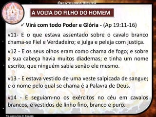  Virá com todo Poder e Glória - (Ap 19:11-16)
A VOLTA DO FILHO DO HOMEM
v11- E o que estava assentado sobre o cavalo branco
chama-se Fiel e Verdadeiro; e julga e peleja com justiça.
v12 - E os seus olhos eram como chama de fogo; e sobre
a sua cabeça havia muitos diademas; e tinha um nome
escrito, que ninguém sabia senão ele mesmo.
v13 - E estava vestido de uma veste salpicada de sangue;
e o nome pelo qual se chama é a Palavra de Deus.
v14 - E seguiam-no os exércitos no céu em cavalos
brancos, e vestidos de linho fino, branco e puro.
 