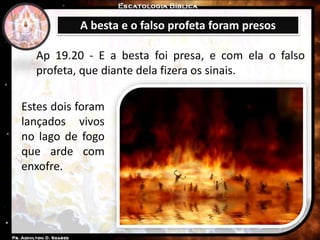 A besta e o falso profeta foram presos
Ap 19.20 - E a besta foi presa, e com ela o falso
profeta, que diante dela fizera os sinais.
Estes dois foram
lançados vivos
no lago de fogo
que arde com
enxofre.
 