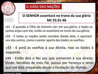 O JUÍZO DAS NAÇÕES
O SENHOR assentará no trono da sua glória
Mt 25:31-46
v31 - E quando o Filho do homem vier em sua glória, e todos os
santos anjos com ele, então se assentará no trono da sua glória;
v32 - E todas as nações serão reunidas diante dele, e apartará
uns dos outros, como o pastor aparta dos bodes as ovelhas;
v33 - E porá as ovelhas à sua direita, mas os bodes à
esquerda.
v34 - Então dirá o Rei aos que estiverem à sua direita:
Vinde, benditos de meu Pai, possuí por herança o reino
que vos está preparado desde a fundação do mundo;
 