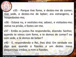 v35 - Porque tive fome, e destes-me de comer;
tive sede, e destes-me de beber; era estrangeiro, e
hospedastes-me;
v36 - Estava nu, e vestistes-me; adoeci, e visitastes-me;
estive na prisão, e fostes ver-me.
v37 - Então os justos lhe responderão, dizendo: Senhor,
quando te vimos com fome, e te demos de comer? ou
com sede, e te demos de beber?
v40 - E, respondendo o Rei, lhes dirá: Em verdade vos
digo que quando o fizestes a um destes meus
pequeninos irmãos, a mim o fizestes.
 