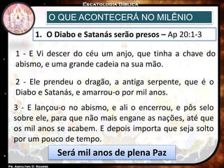 O QUE ACONTECERÁ NO MILÊNIO
1. O Diabo e Satanás serão presos – Ap 20:1-3
1 - E Vi descer do céu um anjo, que tinha a chave do
abismo, e uma grande cadeia na sua mão.
2 - Ele prendeu o dragão, a antiga serpente, que é o
Diabo e Satanás, e amarrou-o por mil anos.
3 - E lançou-o no abismo, e ali o encerrou, e pôs selo
sobre ele, para que não mais engane as nações, até que
os mil anos se acabem. E depois importa que seja solto
por um pouco de tempo.
Será mil anos de plena Paz
 