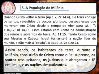 3. A População do Milênio
Quando Cristo voltar à terra (Ap 1.7; Zc 14.4), Ele trará consigo
os santos, revestidos de corpos gloriosos, pessoas essas que
morreram em Cristo desde o tempo de Abel para cá. I Ts
4.16,17; Jd 14,15. Esses estarão com Cristo na administração
dos reinos e governos da terra. Ap 11.15. Tendo Cristo como
seu Messias e Cabeça, Israel tornar-se-á a nação líder do
mundo, e não mais a "cauda". Is 60.10-15; Zc 8.20-23.
Assim sendo, os habitantes da terra, durante o
Milênio, consistirão de Cristo como o Rei supremo, os
santos ressuscitados, os judeus que abraçaram a fé
em Jesus, e as nações simpatizantes.
 
