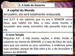 5. A Sede do Governo
A capital do Mundo
Jerusalém, ela será totalmente restaurada.
Joel 3:17- E vós sabereis que eu sou o SENHOR vosso
Deus, que habito em Sião, o meu santo monte; e
Jerusalém será santa; estranhos não passarão mais por
ela.
O novo Templo
Miquéias 4:2 - E irão muitas nações, e dirão: Vinde, e
subamos ao monte do SENHOR, e à casa do Deus de Jacó,
para que nos ensine os seus caminhos, e andemos pelas
suas veredas; porque de Sião sairá a lei, e de Jerusalém a
palavra do SENHOR.
 