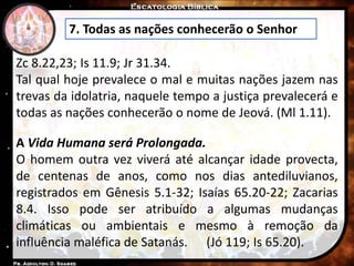 7. Todas as nações conhecerão o Senhor
Zc 8.22,23; Is 11.9; Jr 31.34.
Tal qual hoje prevalece o mal e muitas nações jazem nas
trevas da idolatria, naquele tempo a justiça prevalecerá e
todas as nações conhecerão o nome de Jeová. (Ml 1.11).
A Vida Humana será Prolongada.
O homem outra vez viverá até alcançar idade provecta,
de centenas de anos, como nos dias antediluvianos,
registrados em Gênesis 5.1-32; Isaías 65.20-22; Zacarias
8.4. Isso pode ser atribuído a algumas mudanças
climáticas ou ambientais e mesmo à remoção da
influência maléfica de Satanás. (Jó 119; Is 65.20).
 