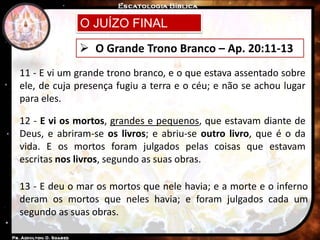O JUÍZO FINAL
 O Grande Trono Branco – Ap. 20:11-13
11 - E vi um grande trono branco, e o que estava assentado sobre
ele, de cuja presença fugiu a terra e o céu; e não se achou lugar
para eles.
12 - E vi os mortos, grandes e pequenos, que estavam diante de
Deus, e abriram-se os livros; e abriu-se outro livro, que é o da
vida. E os mortos foram julgados pelas coisas que estavam
escritas nos livros, segundo as suas obras.
13 - E deu o mar os mortos que nele havia; e a morte e o inferno
deram os mortos que neles havia; e foram julgados cada um
segundo as suas obras.
 