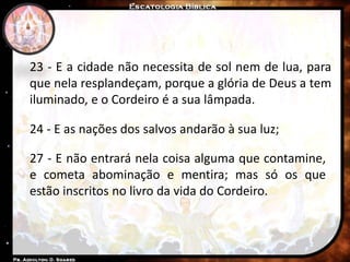 23 - E a cidade não necessita de sol nem de lua, para
que nela resplandeçam, porque a glória de Deus a tem
iluminado, e o Cordeiro é a sua lâmpada.
24 - E as nações dos salvos andarão à sua luz;
27 - E não entrará nela coisa alguma que contamine,
e cometa abominação e mentira; mas só os que
estão inscritos no livro da vida do Cordeiro.
 
