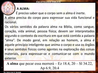 A alma que pecar essa morrerá – Ez 18.4, 20 – Sl 34.22,
Ap 6.9, 20.4
A ALMA:
É preciso saber que o corpo sem a alma é inerte.
A alma precisa do corpo para expressar sua vida funcional e
racional.
Os vários sentidos da palavra alma na Bíblia, como sangue,
coração, vida animal, pessoa física; devem ser interpretados
segundo o contexto da escritura em que está contida a palavra
“alma”. De modo geral, em relação ao homem, a alma é
aquele princípio inteligente que anima o corpo e usa os órgãos
e seus sentidos físicos como agentes na exploração das coisas
materiais, para expressar-se e comunicar-se com o mundo
exterior.
 