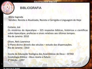 BIBLIOGRAFIA
Caitano, Joá
Os mistérios do Apocalipse – 325 respostas bíblicas, históricas e científicas
sobre Apocalipse, profecias e sinais relativos aos últimos tempos.
Rio de Janeiro: 2010
Escola de Educação Teológica das Assembleias de Deus – EETAD
Escatologia Bíblica – Deus revela o futuro
2° Edição - 1997
Olson, Nels Lawrence
O Plano divino através dos séculos – estudo das dispensações.
Rio de Janeiro : 1910
Bíblia Sagrada
Versões: Revista e Atualizada, Revista e Corrigida e Linguagem de Hoje
 