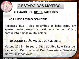 O ESTADO DOS MORTOS
O ESTADO DOS JUSTOS FALECIDOS
 OS JUSTOS ESTÃO COM DEUS
Filipenses 1:23 - Mas de ambos os lados estou em
aperto, tendo desejo de partir, e estar com Cristo,
porque isto é ainda muito melhor.
 OS JUSTOS ESTÃO VIVOS E CONSCIENTES
Mateus 22:32 - Eu sou o Deus de Abraão, o Deus de
Isaque, e o Deus de Jacó? Ora, Deus não é Deus dos
mortos, mas dos vivos.
 