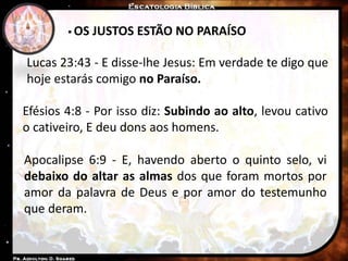  OS JUSTOS ESTÃO NO PARAÍSO
Lucas 23:43 - E disse-lhe Jesus: Em verdade te digo que
hoje estarás comigo no Paraíso.
Efésios 4:8 - Por isso diz: Subindo ao alto, levou cativo
o cativeiro, E deu dons aos homens.
Apocalipse 6:9 - E, havendo aberto o quinto selo, vi
debaixo do altar as almas dos que foram mortos por
amor da palavra de Deus e por amor do testemunho
que deram.
 