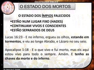 O ESTADO DOS MORTOS
O ESTADO DOS ÍMPIOS FALECIDOS
ESTÃO NUM LUGAR FIXO (HADES)
CONTINUAM VIVOS E CONSCIENTES
ESTÃO SEPARADOS DE DEUS
Lucas 16:23 - E no inferno, ergueu os olhos, estando em
tormentos, e viu ao longe Abraão, e Lázaro no seu seio.
Apocalipse 1:18 - E o que vivo e fui morto, mas eis aqui
estou vivo para todo o sempre. Amém. E tenho as
chaves da morte e do inferno.
 