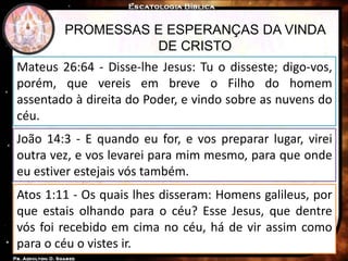 PROMESSAS E ESPERANÇAS DA VINDA
DE CRISTO
Mateus 26:64 - Disse-lhe Jesus: Tu o disseste; digo-vos,
porém, que vereis em breve o Filho do homem
assentado à direita do Poder, e vindo sobre as nuvens do
céu.
João 14:3 - E quando eu for, e vos preparar lugar, virei
outra vez, e vos levarei para mim mesmo, para que onde
eu estiver estejais vós também.
Atos 1:11 - Os quais lhes disseram: Homens galileus, por
que estais olhando para o céu? Esse Jesus, que dentre
vós foi recebido em cima no céu, há de vir assim como
para o céu o vistes ir.
 