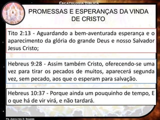 PROMESSAS E ESPERANÇAS DA VINDA
DE CRISTO
Tito 2:13 - Aguardando a bem-aventurada esperança e o
aparecimento da glória do grande Deus e nosso Salvador
Jesus Cristo;
Hebreus 9:28 - Assim também Cristo, oferecendo-se uma
vez para tirar os pecados de muitos, aparecerá segunda
vez, sem pecado, aos que o esperam para salvação.
Hebreus 10:37 - Porque ainda um pouquinho de tempo, E
o que há de vir virá, e não tardará.
 