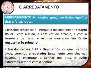 O ARREBATAMENTO
ARREBATAMENTO: No original grego, arrebatar significa
tirar á força, raptar.
I Tessalonicenses 4:16 - Porque o mesmo Senhor descerá
do céu com alarido, e com voz de arcanjo, e com a
trombeta de Deus; e os que morreram em Cristo
ressuscitarão primeiro.
I Tessalonicenses 4:17 - Depois nós, os que ficarmos
vivos, seremos arrebatados juntamente com eles nas
nuvens, a encontrar o Senhor nos ares, e assim
estaremos sempre com o Senhor.
 
