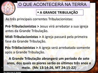 O QUE ACONTECERÁ NA TERRA
 A GRANDE TRIBULAÇÃO
As três principais correntes Tribulacionistas:
Pré-Tribulacionistas > Jesus virá arrebatar a sua igreja
antes da Grande Tribulação.
Midi-Tribulacionistas > A igreja passará pela primeira
fase da Grande Tribulação.
Pós-Tribilacionistas > A igreja será arrebatada somente
após a Grande Tribulação.
A Grande Tribulação abrangerá um período de sete
anos, dos quais os piores serão os últimos três anos e
meio. (Mc 13:14-26, MT 24:15-22)
 