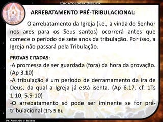 ARREBATAMENTO PRÉ-TRIBULACIONAL:
O arrebatamento da Igreja (i.e., a vinda do Senhor
nos ares para os Seus santos) ocorrerá antes que
comece o período de sete anos da tribulação. Por isso, a
Igreja não passará pela Tribulação.
PROVAS CITADAS:
-A promessa de ser guardada (fora) da hora da provação.
(Ap 3.10)
-A tribulação é um período de derramamento da ira de
Deus, da qual a Igreja já está isenta. (Ap 6.17, cf. 1Ts
1.10; 5.9-10)
-O arrebatamento só pode ser iminente se for pré-
tribulacional (1Ts 5.6).
 