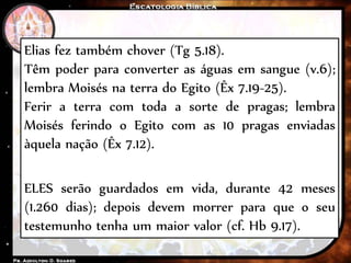 Elias fez também chover (Tg 5.18).
Têm poder para converter as águas em sangue (v.6);
lembra Moisés na terra do Egito (Êx 7.19-25).
Ferir a terra com toda a sorte de pragas; lembra
Moisés ferindo o Egito com as 10 pragas enviadas
àquela nação (Êx 7.12).
ELES serão guardados em vida, durante 42 meses
(1.260 dias); depois devem morrer para que o seu
testemunho tenha um maior valor (cf. Hb 9.17).
 