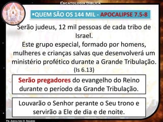 QUEM SÃO OS 144 MIL - APOCALIPSE 7.5-8
Serão judeus, 12 mil pessoas de cada tribo de
Israel.
Este grupo especial, formado por homens,
mulheres e crianças salvas que desenvolverá um
ministério profético durante a Grande Tribulação.
(Is 6.13)
Serão pregadores do evangelho do Reino
durante o período da Grande Tribulação.
Louvarão o Senhor perante o Seu trono e
servirão a Ele de dia e de noite.
 