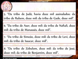 5. “Da tribo de Judá, havia doze mil assinalados: da
tribo de Rubem, doze mil: da tribo de Gade, doze mil”.
6. “Da tribo de Aser, doze mil: da tribo de Naftali, doze
mil: da tribo de Manassés, doze mil”.
7. “Da tribo de Simeão, doze mil: da tribo de Levi, doze
mil: da tribo de Issacar, doze mil”.
8. “Da tribo de Zebulom, doze mil: da tribo de José,
doze mil; da tribo de Benjamim, doze mil”.
 